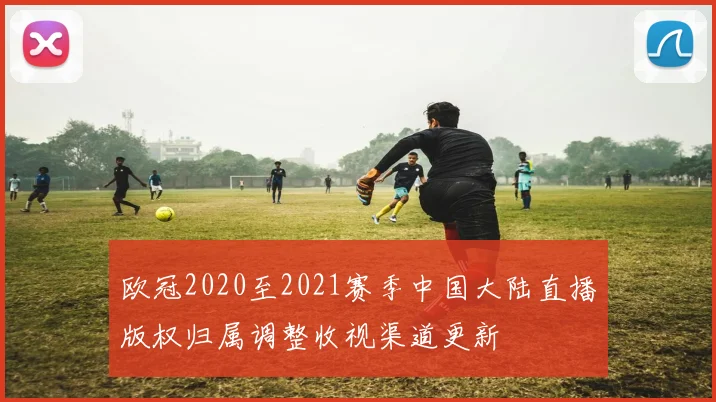 欧冠2020至2021赛季中国大陆直播版权归属调整收视渠道更新