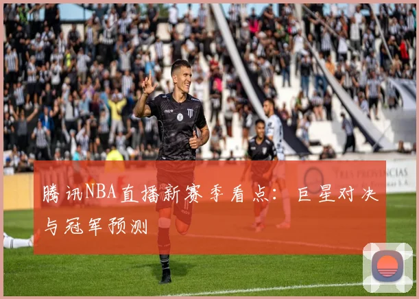 腾讯NBA直播新赛季看点：巨星对决与冠军预测