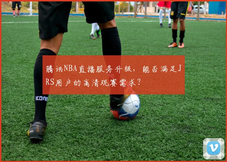 腾讯NBA直播服务升级，能否满足JRS用户的高清观赛需求？